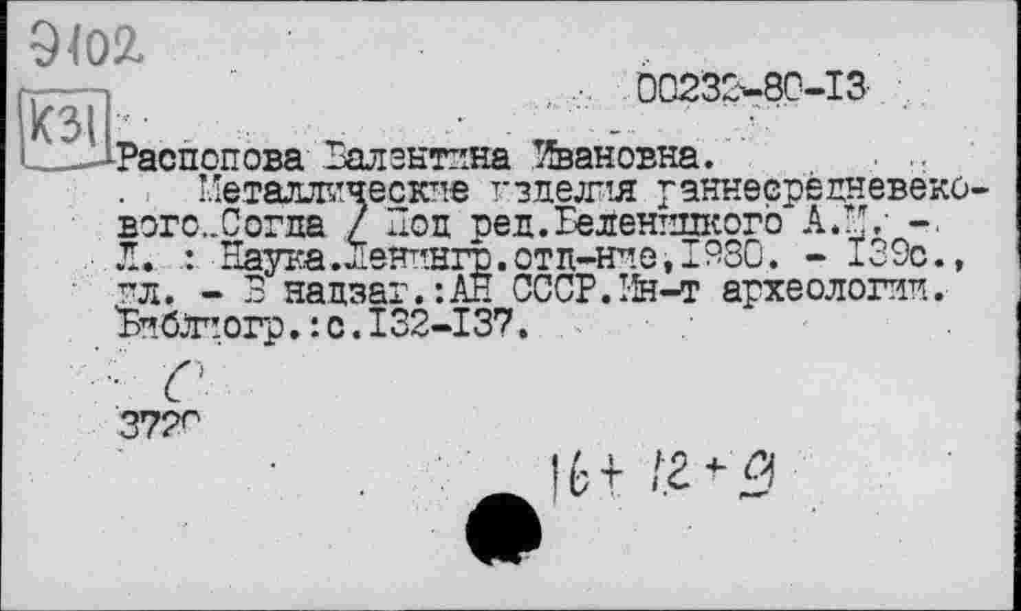 ﻿О
9102.
... 00232-80-13
• * . »•	•.
Распопова Валентина Сановна.
Металлические изделия раннесредневеко вого...Согда / Поп ред.ЕеленппкогЬ АЛ/ -■ Л.	Наука.Ленпнгр.отд-ние, 1930. - 139с.,
пл. - В надзат.’.Ан CCCP.rfe-т археологии. 'БибЛчргр. : с. 132-137.
37?^